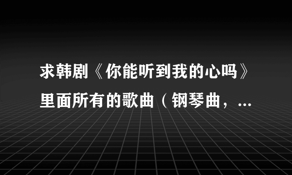 求韩剧《你能听到我的心吗》里面所有的歌曲（钢琴曲，各种插曲片尾曲等等...）