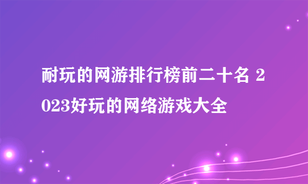 耐玩的网游排行榜前二十名 2023好玩的网络游戏大全