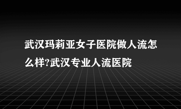 武汉玛莉亚女子医院做人流怎么样?武汉专业人流医院