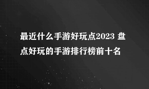 最近什么手游好玩点2023 盘点好玩的手游排行榜前十名