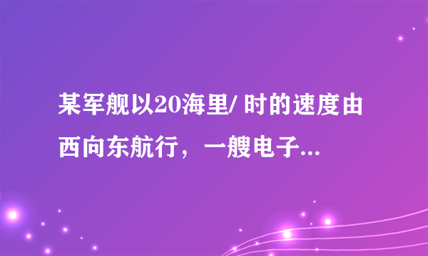 某军舰以20海里/ 时的速度由西向东航行，一艘电子侦察船以30海里/