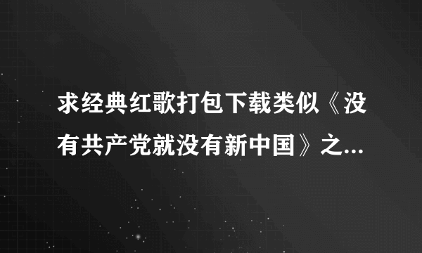 求经典红歌打包下载类似《没有共产党就没有新中国》之类的老人家喜欢听的！！越多越好！！441678118