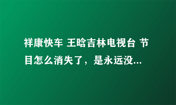 祥康快车 王晗吉林电视台 节目怎么消失了，是永远没了，还是换地方了