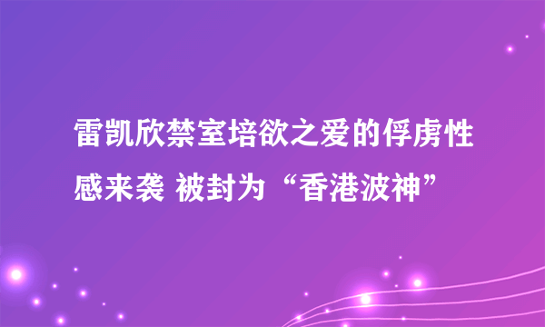 雷凯欣禁室培欲之爱的俘虏性感来袭 被封为“香港波神”