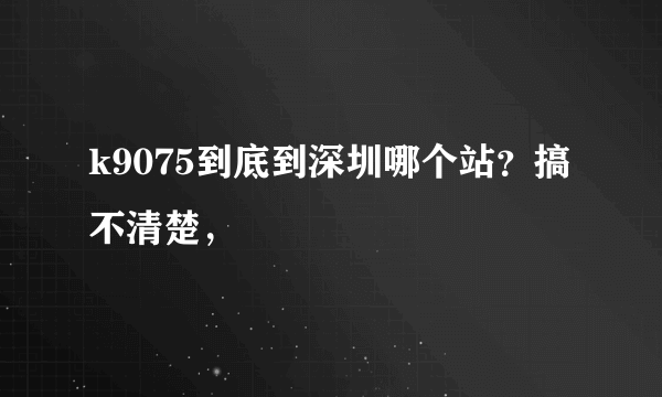 k9075到底到深圳哪个站？搞不清楚，