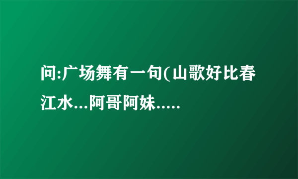 问:广场舞有一句(山歌好比春江水...阿哥阿妹...成双成对..).出自哪首歌?歌名叫什么?