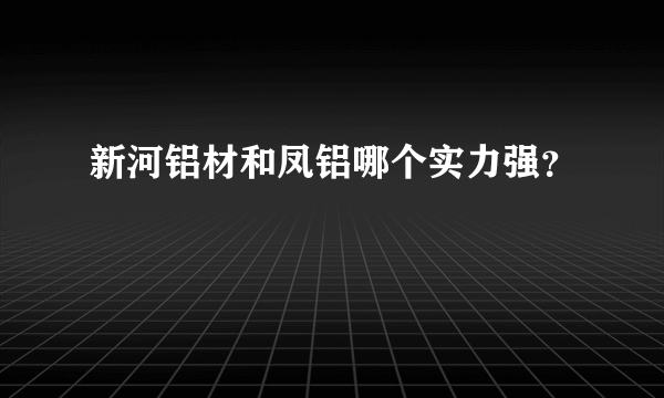 新河铝材和凤铝哪个实力强？