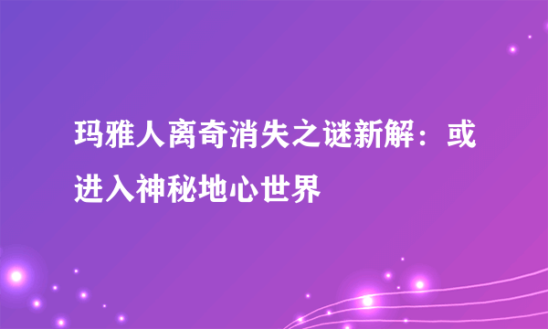 玛雅人离奇消失之谜新解：或进入神秘地心世界