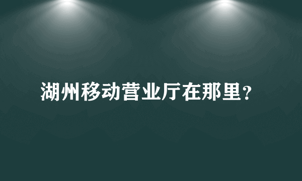 湖州移动营业厅在那里？