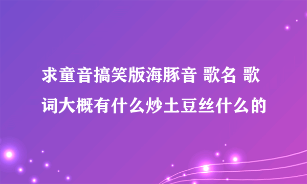 求童音搞笑版海豚音 歌名 歌词大概有什么炒土豆丝什么的