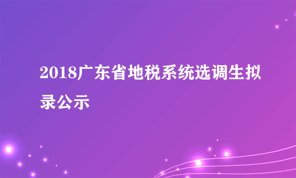 2018广东省地税系统选调生拟录公示