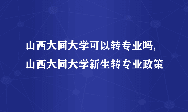 山西大同大学可以转专业吗,山西大同大学新生转专业政策