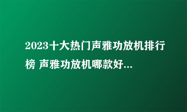 2023十大热门声雅功放机排行榜 声雅功放机哪款好【TOP榜】