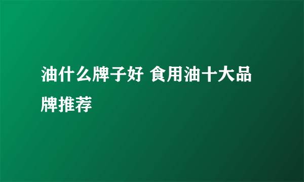 油什么牌子好 食用油十大品牌推荐