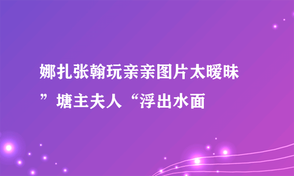 娜扎张翰玩亲亲图片太暧昧 ”塘主夫人“浮出水面