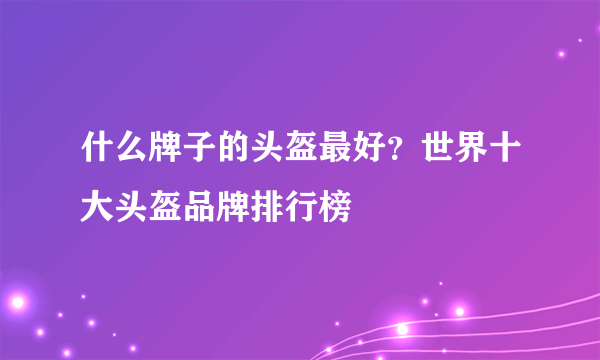 什么牌子的头盔最好？世界十大头盔品牌排行榜