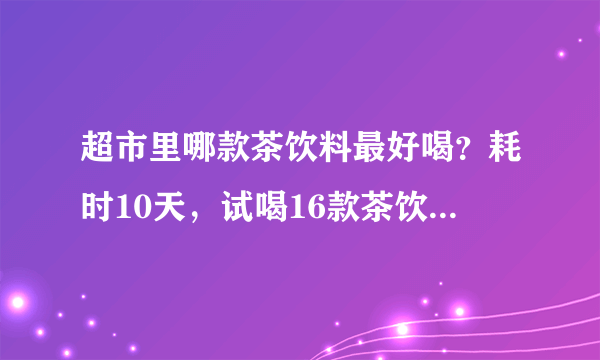 超市里哪款茶饮料最好喝？耗时10天，试喝16款茶饮料，市售平价茶饮大横评