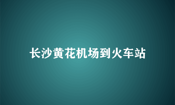 长沙黄花机场到火车站