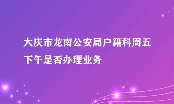 大庆市龙南公安局户籍科周五下午是否办理业务