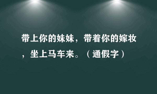 带上你的妹妹，带着你的嫁妆，坐上马车来。（通假字）