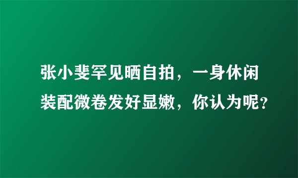 张小斐罕见晒自拍，一身休闲装配微卷发好显嫩，你认为呢？