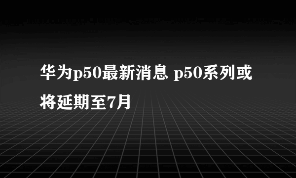 华为p50最新消息 p50系列或将延期至7月