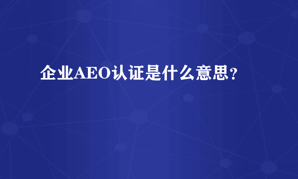 企业AEO认证是什么意思？