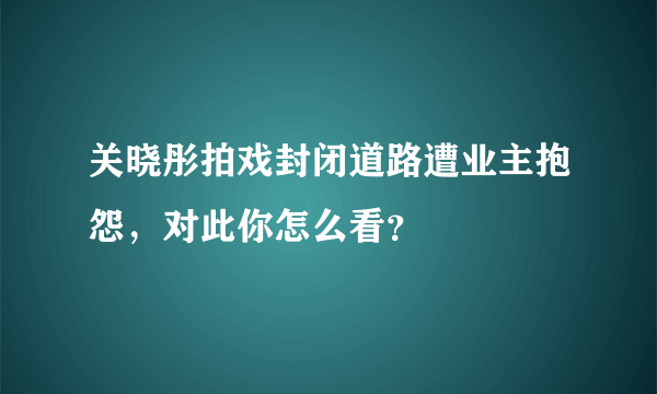 关晓彤拍戏封闭道路遭业主抱怨，对此你怎么看？