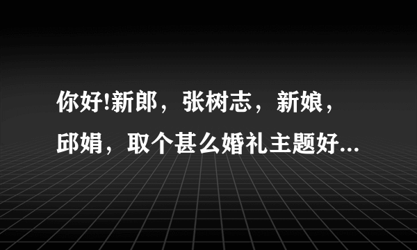 你好!新郎，张树志，新娘，邱娟，取个甚么婚礼主题好些，谢谢你？