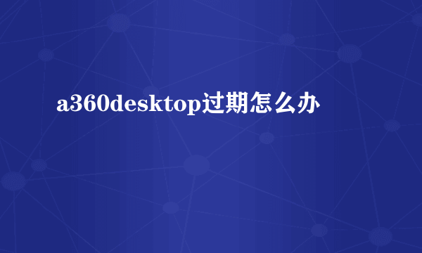 a360desktop过期怎么办