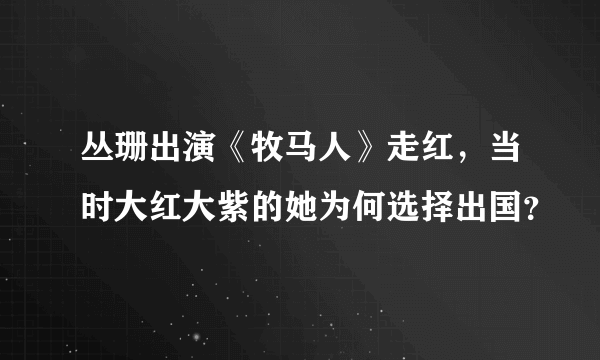 丛珊出演《牧马人》走红，当时大红大紫的她为何选择出国？