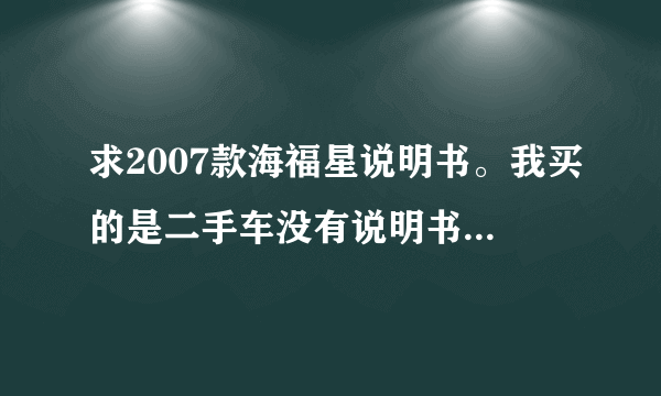 求2007款海福星说明书。我买的是二手车没有说明书，好多地方都不了解，主要想知道各部件的位置和作用