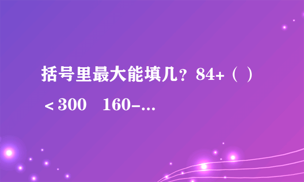 括号里最大能填几？84+（）＜300   160-（）＞98   （）-363＜538