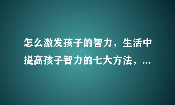 怎么激发孩子的智力，生活中提高孩子智力的七大方法，如何提高孩子智商，真正可以提高孩子智力的9个方法