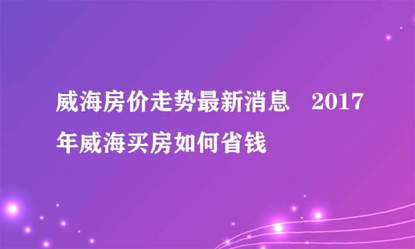 威海房价走势最新消息   2017年威海买房如何省钱