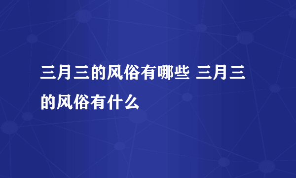 三月三的风俗有哪些 三月三的风俗有什么