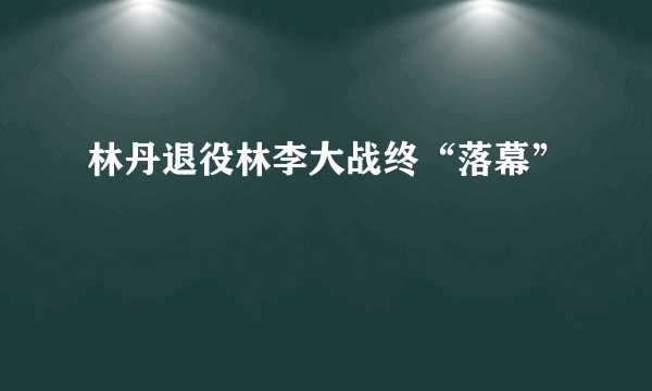 林丹退役林李大战终“落幕”