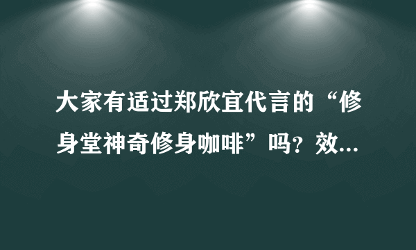 大家有适过郑欣宜代言的“修身堂神奇修身咖啡”吗？效果怎样？