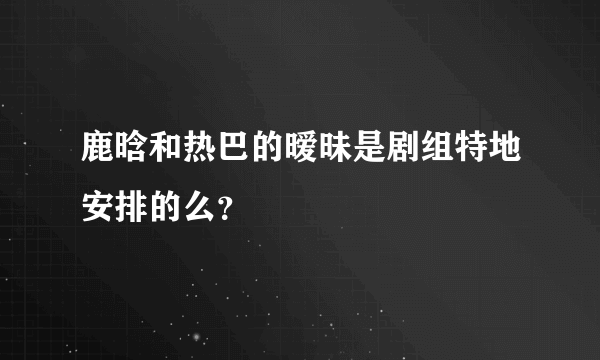 鹿晗和热巴的暧昧是剧组特地安排的么？