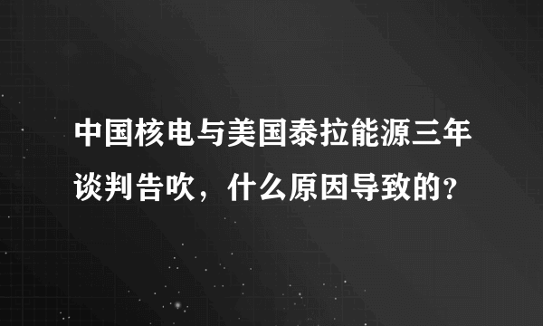 中国核电与美国泰拉能源三年谈判告吹，什么原因导致的？