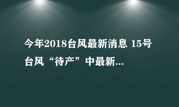 今年2018台风最新消息 15号台风“待产”中最新路径位置