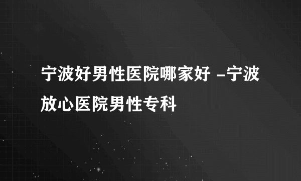 宁波好男性医院哪家好 -宁波放心医院男性专科