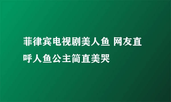 菲律宾电视剧美人鱼 网友直呼人鱼公主简直美哭