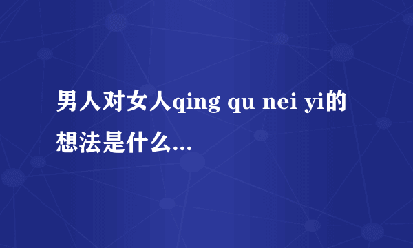 男人对女人qing qu nei yi的想法是什么？女人给他发qing qui neiyi的照片，