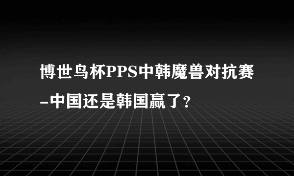 博世鸟杯PPS中韩魔兽对抗赛-中国还是韩国赢了？