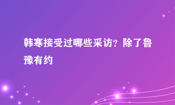 韩寒接受过哪些采访？除了鲁豫有约