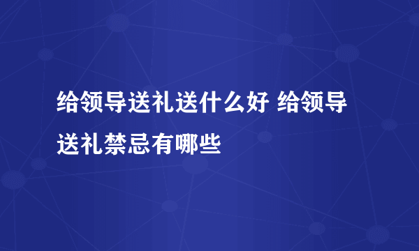 给领导送礼送什么好 给领导送礼禁忌有哪些