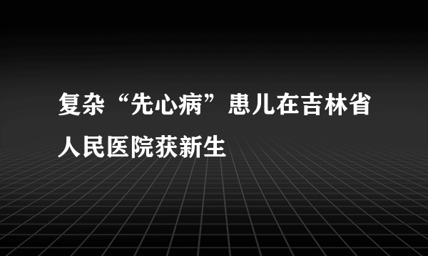 复杂“先心病”患儿在吉林省人民医院获新生