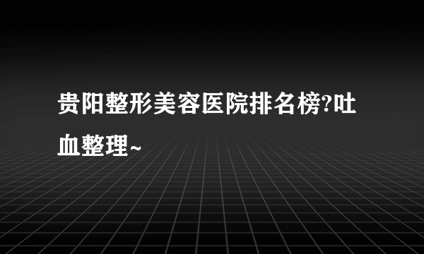 贵阳整形美容医院排名榜?吐血整理~