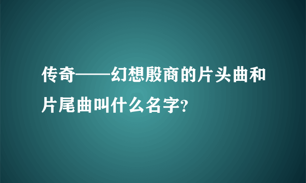 传奇——幻想殷商的片头曲和片尾曲叫什么名字？